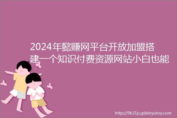 2024年懿赚网平台开放加盟搭建一个知识付费资源网站小白也能轻松月入过万